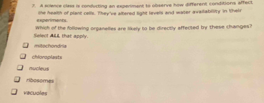 A science class is conducting an experiment to observe how different conditions affect
the health of plant cells. They've altered light levels and water availability in their
experiments.
Which of the following organelles are likely to be directly affected by these changes?
Select ALL that apply.
mitochondria
chloroplasts
nucleus
ribosomes
vacuoles