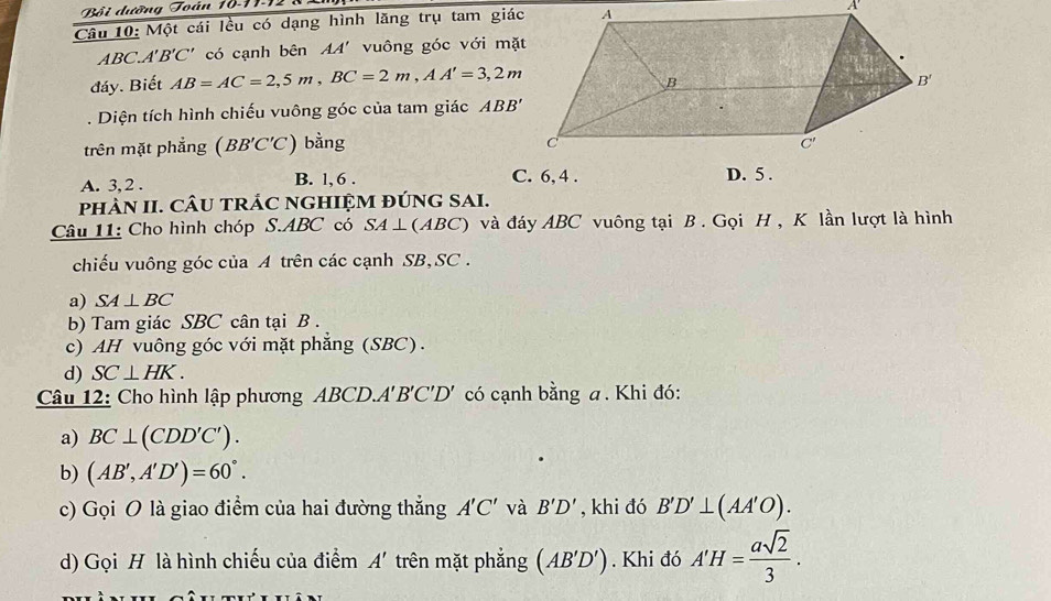 Bội dường Toán 10-11-12
Câu 10: Một cái lều có dạng hình lăng trụ tam giác
ABC A'B'C' có cạnh bên AA' vuông góc với mặt
đáy. Biết AB=AC=2,5m,BC=2m,AA'=3,2m. Diện tích hình chiếu vuông góc của tam giác ABB'
trên mặt phẳng (BB'C'C) bằng
A. 3, 2 . B. l, 6 . C. 6, 4 . 
phÀN II. CÂU tRÁC NGHIỆM ĐÚNG SAI.
Câu 11: Cho hình chóp S.ABC có SA⊥ (ABC) và đáy ABC vuông tại B . Gọi H , K lần lượt là hình
chiếu vuông góc của A trên các cạnh SB,SC .
a) SA⊥ BC
b) Tam giác SBC cân tại B .
c) AH vuông góc với mặt phẳng (SBC).
d) SC⊥ HK.
Câu 12: Cho hình lập phương ABCD.A'B'C'D' có cạnh bằng a. Khi đó:
a) BC⊥ (CDD'C').
b) (AB',A'D')=60°.
c) Gọi O là giao điểm của hai đường thẳng A'C' và B'D' , khi đó B'D'⊥ (AA'O).
d) Gọi H là hình chiếu của điểm A' trên mặt phắng (AB'D') Khi đó A'H= asqrt(2)/3 .