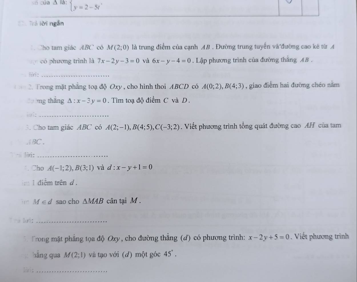 so của △ là: beginarrayl y=2-5tendarray.
C. Trả lời ngắn 
1. Cho tam giác ABC có M(2;0) là trung điểm của cạnh AB. Đường trung tuyển và đường cao kẻ từ A 
có phương trình là 7x-2y-3=0 và 6x-y-4=0. Lập phương trình của đường thắng AB. 
lùi:_ 
2. Trong mặt phăng toạ độ Oxy , cho hình thoi ABCD có A(0;2), B(4;3) , giao điểm hai đường chéo năm 
3ường thǎng Delta :x-3y=0. Tìm toạ độ điểm C và D. 
lot:_ 
3. Cho tam giác ABC có A(2;-1), B(4;5), C(-3;2). Viết phương trình tổng quát đường cao AH của tam
ABC. 
lời:_ 
Cho A(-1;2), B(3;1) và d:x-y+1=0
im 1 điểm trênd . 
im M∈ d sao cho △ MAB cân tại M. 
à loi:_ 
5 Trong mặt phẳng tọa độ Oxy, cho đường thắng (d) có phương trình: x-2y+5=0. Viết phương trình 
hằng qua M(2;1) và tạo với (d) một góc 45°. 
liri:_