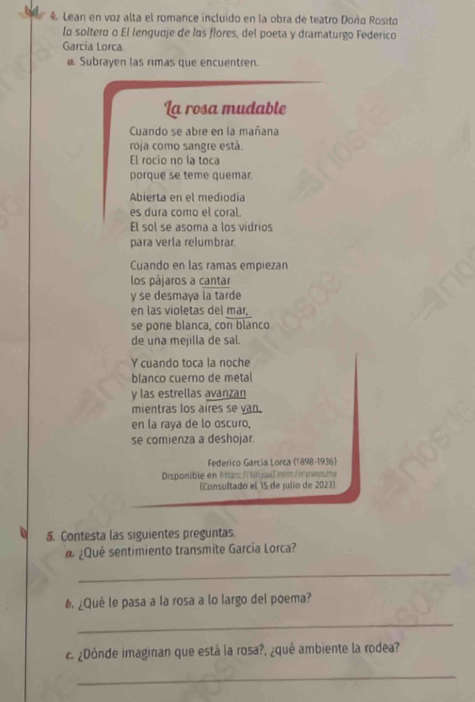 Lean en voz alta el romance incluido en la obra de teatro Doñq Rosito 
la soltero o El lenquaje de los flores, del poeta y dramaturgo Federico 
García Lorca 
Subrayen las rimas que encuentren. 
La rosa mudable 
Cuando se abre en la mañana 
roja como sangre está. 
El rocio no la toca 
porque se teme quemar. 
Abierta en el mediodía 
es dura como el coral. 
El sol se asoma a los vidrios 
para verla relumbrar. 
Cuando en las ramas empiezan 
los pájaros a cantar 
y se desmaya la tarde 
en las violetas del mar, 
se pone blanca, con blanco 
de una mejilla de sal. 
Y cuando toca la noche 
blanco cuerno de metal 
y las estrellas avanzan 
mientras los aires se van. 
en la raya de lo oscuro, 
se comienza a deshojar. 
Federico García Lorca (1898-1936) 
Disponible en https://tinguilrm/mpwzsy 
(Consultado el 15 de julio de 2023) 
5. Contesta las siguientes preguntas. 
¿Qué sentimiento transmite García Lorca? 
_ 
6. ¿Quê le pasa a la rosa a lo largo del poema? 
_ 
c ¿Dónde imaginan que está la rosa?, ¿qué ambiente la rodea? 
_