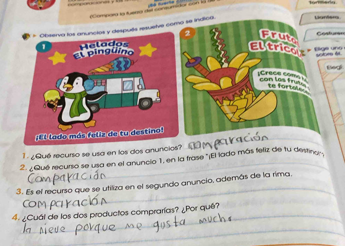 comparciones y 4 
S6 fuerte c 
(Compara la fuerza del consumidor con la à 
Tortillera. 
és resuelve como se indica. 
Lantera 
2 
Fruto 
Costurer 
Eltricol Elige uno 
sobre él. 
Elegí: 
Crece como con las frute te fortalece 
_ 
_ 
¿Qué recurso se usa en los dos anuncio 
2. ¿Qué recurso se usa en el anuncio 1, en la frase "¡El lado más feliz de tu destino!": 
_ 
3. Es el recurso que se utiliza en el segundo anuncio, además de la rima. 
_ 
4 ¿Cuál de los dos productos comprarías? ¿Por qué? 
_ 
_