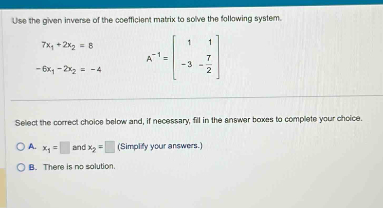 Use the given inverse of the coefficient matrix to solve the following system.
7x_1+2x_2=8
-6x_1-2x_2=-4 A^(-1)=beginbmatrix 1&1 -3&- 7/2 endbmatrix
Select the correct choice below and, if necessary, fill in the answer boxes to complete your choice.
A. x_1=□ and x_2=□ (Simplify your answers.)
B. There is no solution.