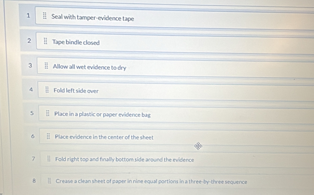 Seal with tamper-evidence tape 
2 Tape bindle closed 
3 Allow all wet evidence to dry 
4 Fold left side over 
5 Place in a plastic or paper evidence bag 
6 Place evidence in the center of the sheet 
7 Fold right top and fnally bottom side around the evidence 
8 Crease a clean sheet of paper in nine equal portions in a three-by-three sequence