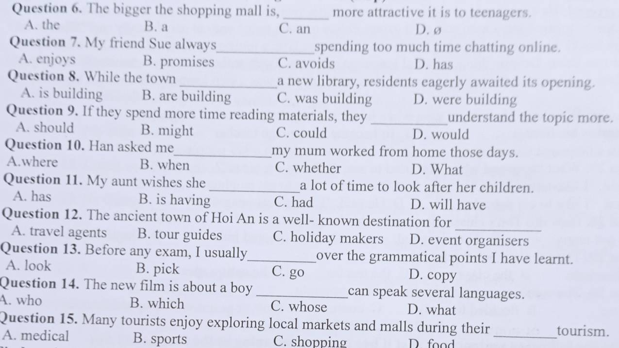 The bigger the shopping mall is, _more attractive it is to teenagers.
A. the B. a C. an D. ø
Question 7. My friend Sue always_ spending too much time chatting online.
A. enjoys B. promises C. avoids D. has
Question 8. While the town _a new library, residents eagerly awaited its opening.
A. is building B. are building C. was building D. were building
Question 9. If they spend more time reading materials, they _understand the topic more.
A. should B. might C. could D. would
Question 10. Han asked me_ my mum worked from home those days.
A.where B. when C. whether D. What
Question 11. My aunt wishes she _a lot of time to look after her children.
A. has B. is having C. had D. will have
_
Question 12. The ancient town of Hoi An is a well- known destination for
A. travel agents B. tour guides C. holiday makers D. event organisers
Question 13. Before any exam, I usually_ over the grammatical points I have learnt.
A. look B. pick C. go D. copy
Question 14. The new film is about a boy _can speak several languages.
A. who B. which C. whose D. what
Question 15. Many tourists enjoy exploring local markets and malls during their tourism.
A. medical B. sports C. shopping D food_