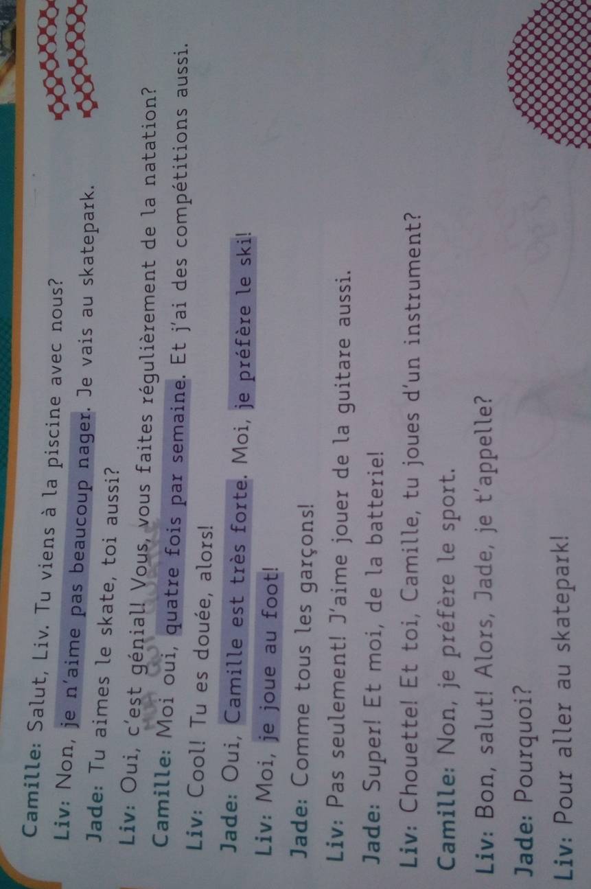 Camille: Salut, Liv. Tu viens à la piscine avec nous? 
Liv: Non, je n'aime pas beaucoup nager. Je vais au skatepark. 
Jade: Tu aimes le skate, toi aussi? 
Liv: Oui, c'est génial! Vous, vous faites régulièrement de la natation? 
Camille: Moi oui, quatre fois par semaine. Et j´ai des compétitions aussi. 
Liv: Cool! Tu es douée, alors! 
Jade: Oui, Camille est très forte. Moi, je préfère le ski! 
Liv: Moi, je joue au foot! 
Jade: Comme tous les garçons! 
Liv: Pas seulement! J’aime jouer de la guitare aussi. 
Jade: Super! Et moi, de la batterie! 
Liv: Chouette! Et toi, Camille, tu joues d’un instrument? 
Camille: Non, je préfère le sport. 
Liv: Bon, salut! Alors, Jade, je t’appelle? 
Jade: Pourquoi? 
Liv: Pour aller au skatepark!
