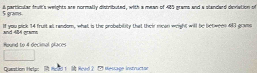 A particular fruit's weights are normally distributed, with a mean of 485 grams and a standard deviation of
5 grams. 
If you pick 14 fruit at random, what is the probability that their mean weight will be between 483 grams
and 484 grams
Round to 4 decimal places 
Question Helpc Read 1 Read 2 - Message instructor