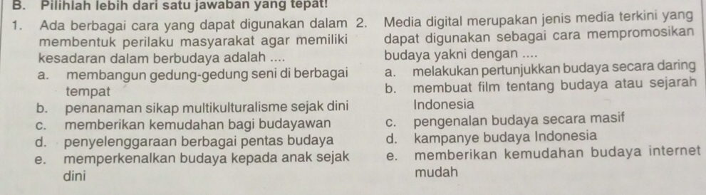 Pilihlah lebih dari satu jawaban yang tepat!
1. Ada berbagai cara yang dapat digunakan dalam 2. Media digital merupakan jenis media terkini yang
membentuk perilaku masyarakat agar memiliki dapat digunakan sebagai cara mempromosikan
kesadaran dalam berbudaya adalah .... budaya yakni dengan ....
a. membangun gedung-gedung seni di berbagai a. melakukan pertunjukkan budaya secara daring
tempat b. membuat film tentang budaya atau sejarah
b. penanaman sikap multikulturalisme sejak dini Indonesia
c. memberikan kemudahan bagi budayawan c. pengenalan budaya secara masif
d. penyelenggaraan berbagai pentas budaya d. kampanye budaya Indonesia
e. memperkenalkan budaya kepada anak sejak e. memberikan kemudahan budaya internet
dini mudah