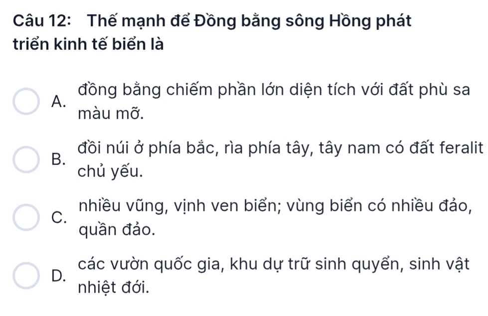 Thế mạnh để Đồng bằng sông Hồng phát
triển kinh tế biển là
đồng bằng chiếm phần lớn diện tích với đất phù sa
A.
màu mỡ.
đồi núi ở phía bắc, rìa phía tây, tây nam có đất feralit
B.
chủ yếu.
nhiều vũng, vịnh ven biển; vùng biển có nhiều đảo,
C.
quần đảo.
các vườn quốc gia, khu dự trữ sinh quyển, sinh vật
D.
nhiệt đới.