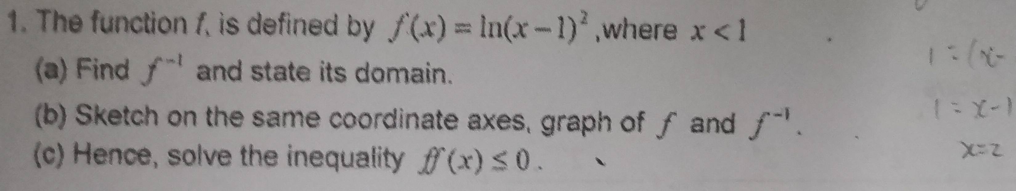 The function 1, is defined by f(x)=ln (x-1)^2 ,where x<1</tex> 
(a) Find f^(-1) and state its domain. 
(b) Sketch on the same coordinate axes, graph of ƒ and f^(-1). 
(c) Hence, solve the inequality ff(x)≤ 0.