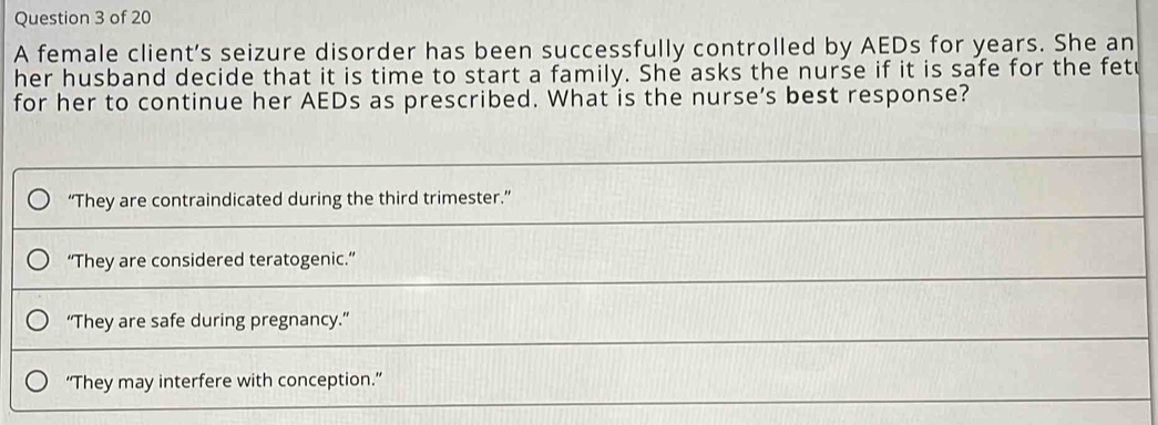 A female client's seizure disorder has been successfully controlled by AEDs for years. She an
her husband decide that it is time to start a family. She asks the nurse if it is safe for the fetu
for her to continue her AEDs as prescribed. What is the nurse’s best response?
“They are contraindicated during the third trimester.”
“They are considered teratogenic.”
“They are safe during pregnancy.”
“They may interfere with conception.”