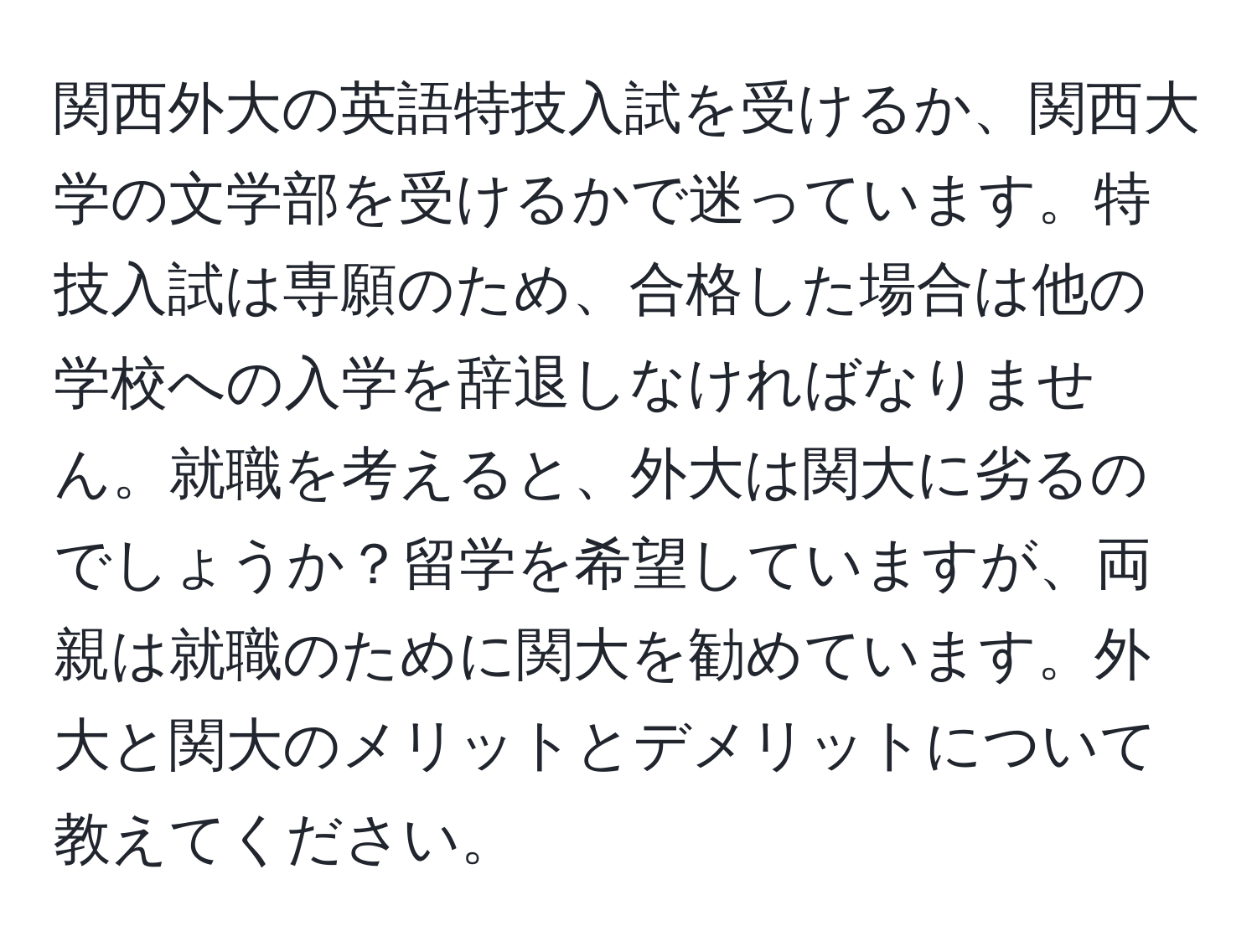 関西外大の英語特技入試を受けるか、関西大学の文学部を受けるかで迷っています。特技入試は専願のため、合格した場合は他の学校への入学を辞退しなければなりません。就職を考えると、外大は関大に劣るのでしょうか？留学を希望していますが、両親は就職のために関大を勧めています。外大と関大のメリットとデメリットについて教えてください。