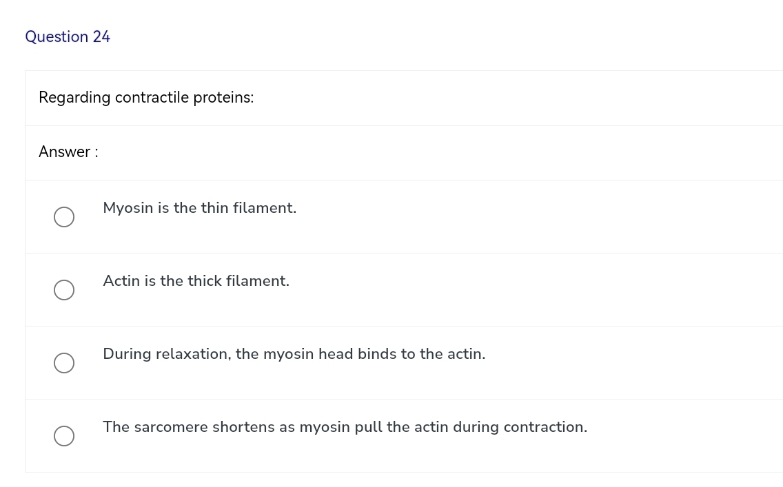 Regarding contractile proteins:
Answer :
Myosin is the thin filament.
Actin is the thick filament.
During relaxation, the myosin head binds to the actin.
The sarcomere shortens as myosin pull the actin during contraction.