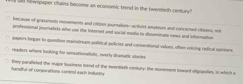 uld newspaper chains become an economic trend in the twentieth century?
because of grassroots movements and citizen journalism—activist amateurs and concerned citizens, not
professional journalists who use the Internet and social media to disseminate news and information
papers began to question mainstream political policies and conventional values, often voicing radical opinions
readers where looking for sensationalistic, overly dramatic stories
they paralleled the major business trend of the twentieth century: the movement toward oligopolies, in which a
handful of corporations control each industry