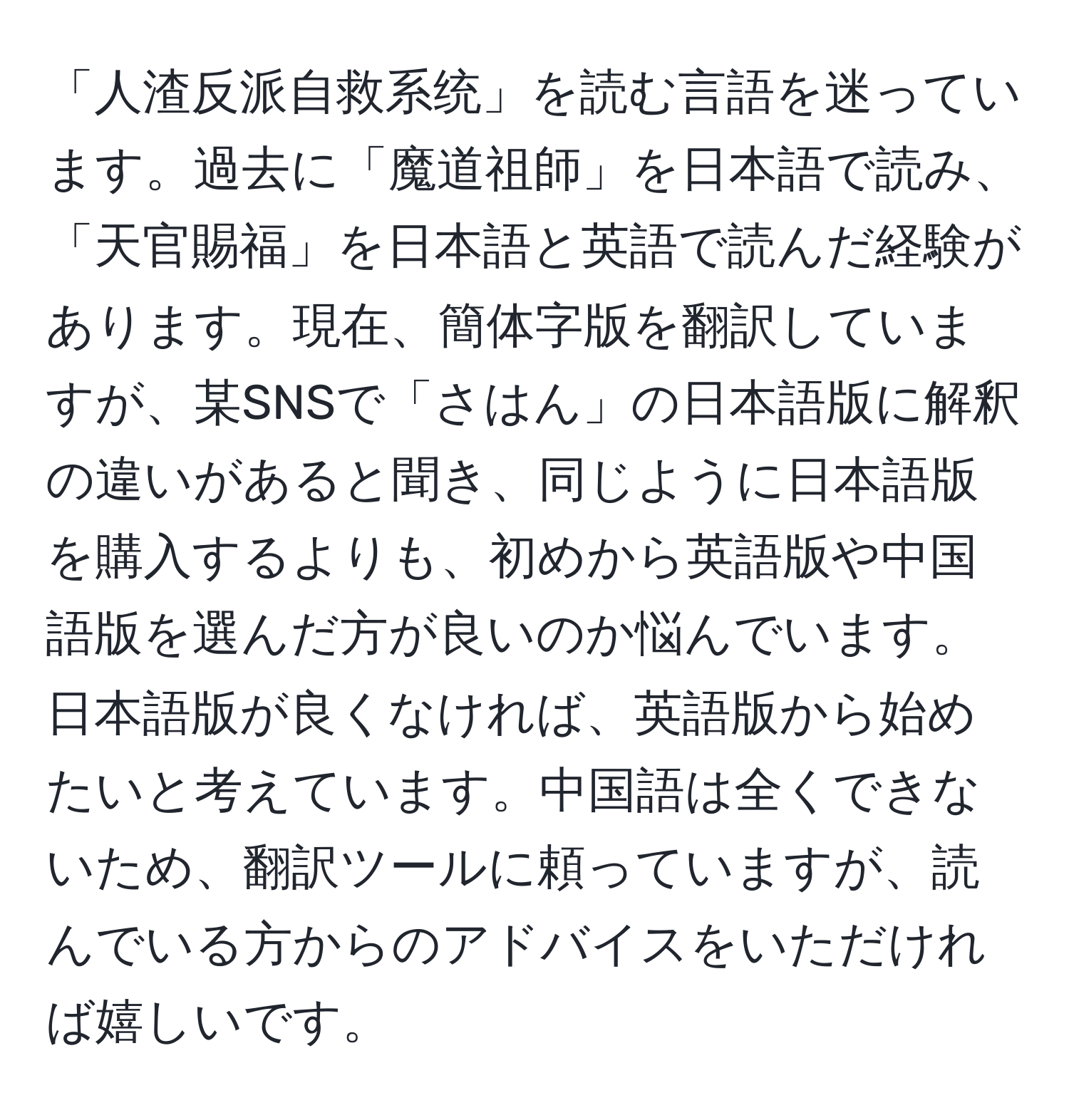 「人渣反派自救系统」を読む言語を迷っています。過去に「魔道祖師」を日本語で読み、「天官賜福」を日本語と英語で読んだ経験があります。現在、簡体字版を翻訳していますが、某SNSで「さはん」の日本語版に解釈の違いがあると聞き、同じように日本語版を購入するよりも、初めから英語版や中国語版を選んだ方が良いのか悩んでいます。日本語版が良くなければ、英語版から始めたいと考えています。中国語は全くできないため、翻訳ツールに頼っていますが、読んでいる方からのアドバイスをいただければ嬉しいです。