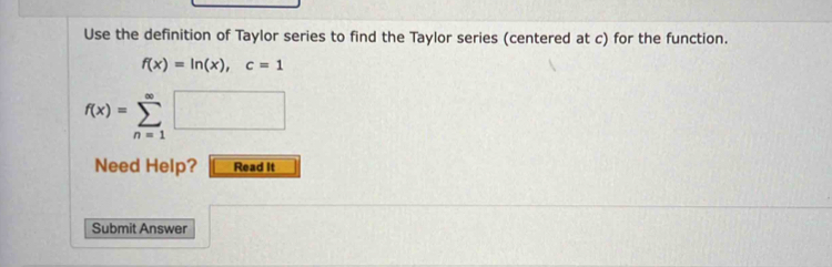 Use the definition of Taylor series to find the Taylor series (centered at c) for the function.
f(x)=ln (x), c=1
f(x)=sumlimits _(n=1)^(∈fty)□
Need Help? Read It 
Submit Answer