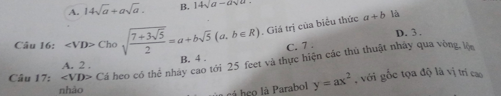 A. 14sqrt(a)+asqrt(a).
B. 14sqrt(a)-asqrt(a). 
Câu 16: Chosqrt(frac 7+3sqrt 5)2=a+bsqrt(5)(a,b∈ R). Giá trị của biểu thức
a+b là
D. 3.
C. 7.
B. 4.
Câu 17: ∠ VD> Cá heo có thể nhảy cao tới 25 feet và thực hiện các thủ thuật nhảy qua vòng, lộm
A. 2 .
nhào
a cá heo là Parabol y=ax^2 , với gốc tọa độ là vị trí cao