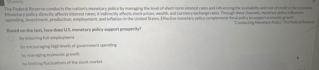 The Federal Reserve conducts the nation's monetary policy by managing the level of short-term interest rates and influencing the availability and cost of credit in the economy
Monetary policy directly affects interest rates; it indirectly affects stock prices, wealth, and currency exchange rates. Through these channels, monetary policy influences
spending, investment, production, employment, and inflation in the United States. Effective monetary policy complements fiscal policy to support economic growth.
"Conducting Monetary Policy," The Federal Reserve
Based on the text, how does U.S. monetary policy support prosperity?
by ensuring full employment
by encouraging high levels of government spending
by managing economic growth
by limiting fluctuations of the stock market