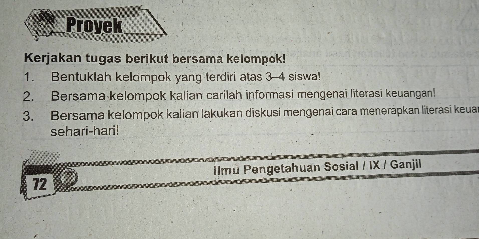 Proyek 
Kerjakan tugas berikut bersama kelompok! 
1. Bentuklah kelompok yang terdiri atas 3-4 siswa! 
2. Bersama kelompok kalian carilah informasi mengenai literasi keuangan! 
3. Bersama kelompok kalian lakukan diskusi mengenai cara menerapkan literasi keuar 
sehari-hari! 
IImu Pengetahuan Sosial / IX / Ganjil 
72