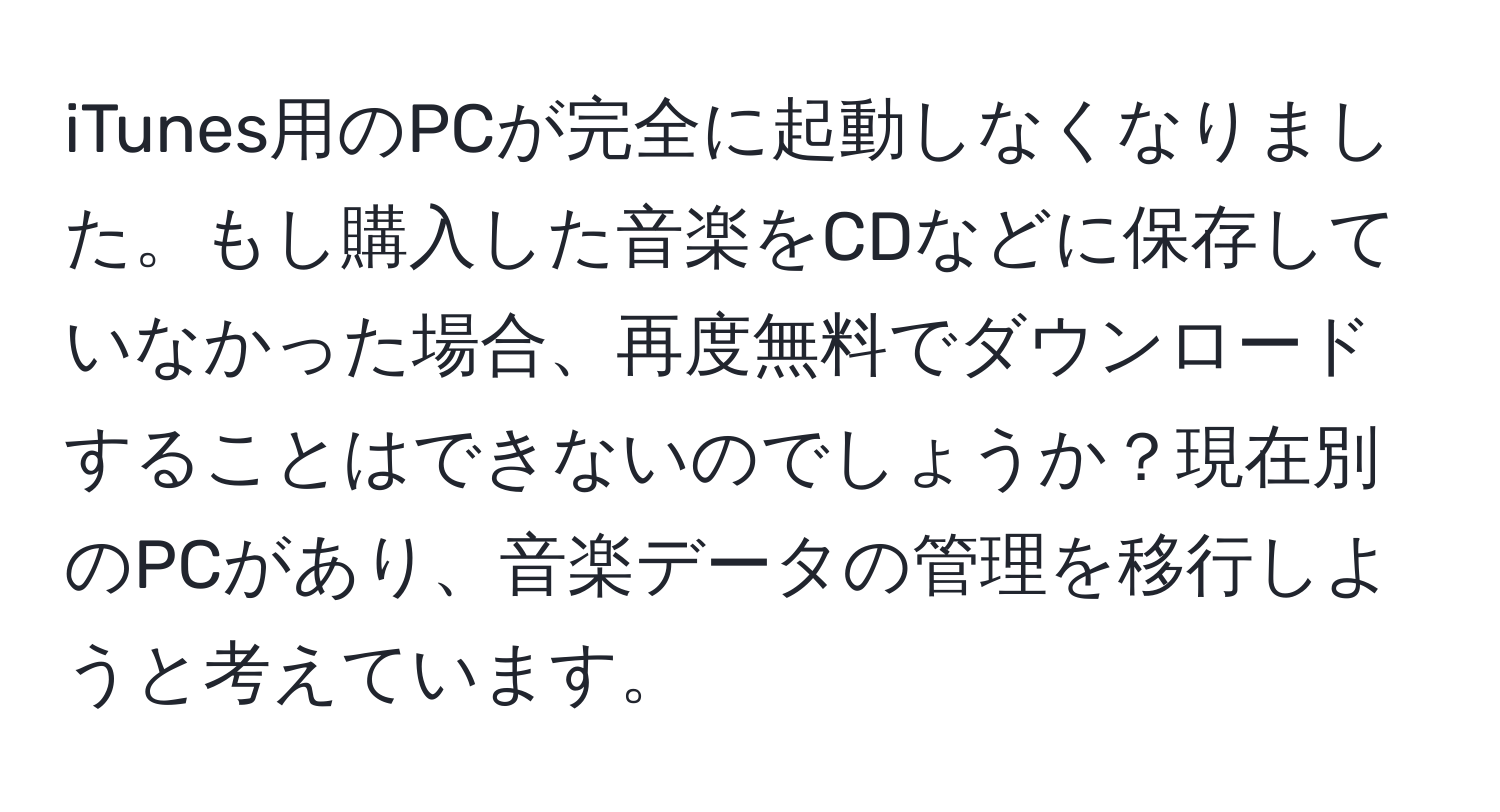 iTunes用のPCが完全に起動しなくなりました。もし購入した音楽をCDなどに保存していなかった場合、再度無料でダウンロードすることはできないのでしょうか？現在別のPCがあり、音楽データの管理を移行しようと考えています。