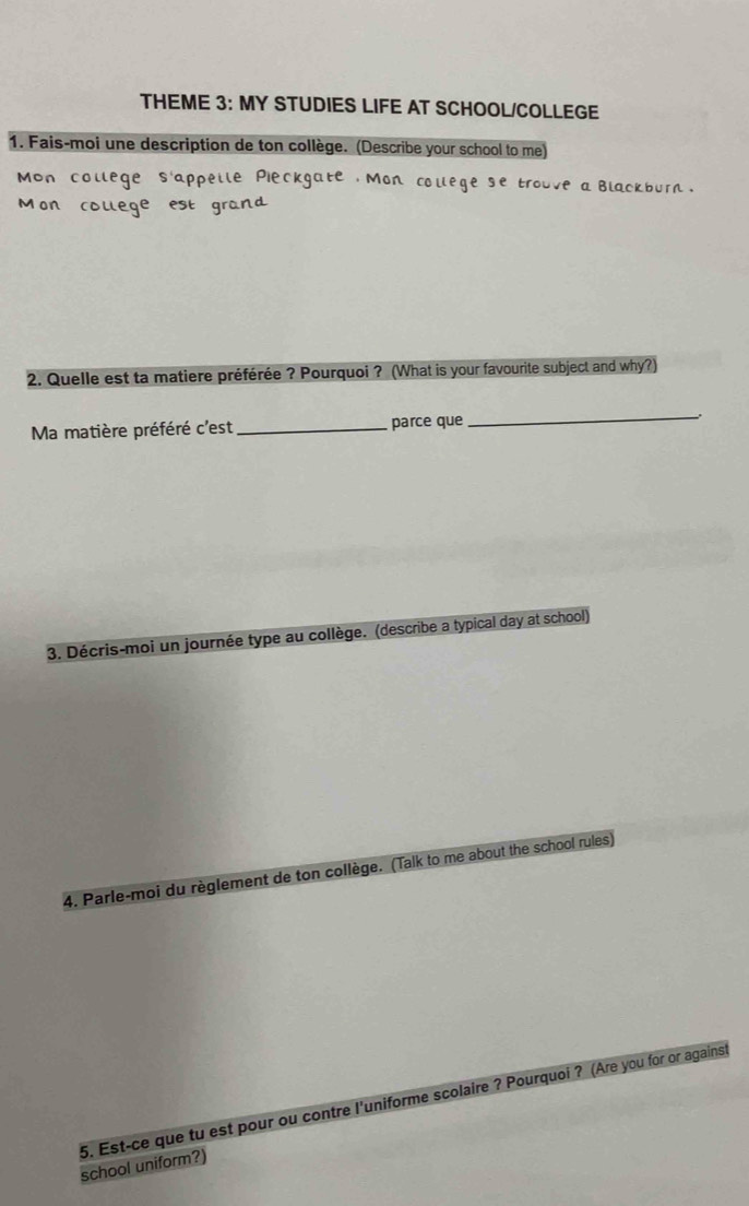 THEME 3: MY STUDIES LIFE AT SCHOOL/COLLEGE 
1. Fais-moi une description de ton collège. (Describe your school to me) 
lege se trouve a blackburn . 
2. Quelle est ta matiere préférée ? Pourquoi ? (What is your favourite subject and why?) 
Ma matière préféré c'est _parce que _. 
3. Décris-moi un journée type au collège. (describe a typical day at school) 
4. Parle-moi du règlement de ton collège. (Talk to me about the school rules) 
5. Est-ce que tu est pour ou contre l'uniforme scolaire ? Pourquoi ? (Are you for or against 
school uniform?)