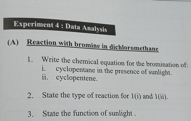 Experiment 4 : Data Analysis 
(A) Reaction with bromine in dichloromethane 
1. Write the chemical equation for the bromination of: 
i. cyclopentane in the presence of sunlight. 
ii. cyclopentene. 
2. State the type of reaction for 1(i) and 1(ii). 
3. State the function of sunlight .