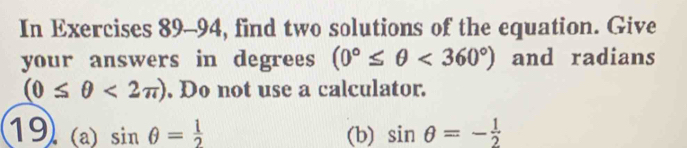 In Exercises 89-94, find two solutions of the equation. Give 
your answers in degrees (0°≤ θ <360°) and radians
(0≤ θ <2π ). Do not use a calculator. 
19 (a) sin θ = 1/2  (b) sin θ =- 1/2 