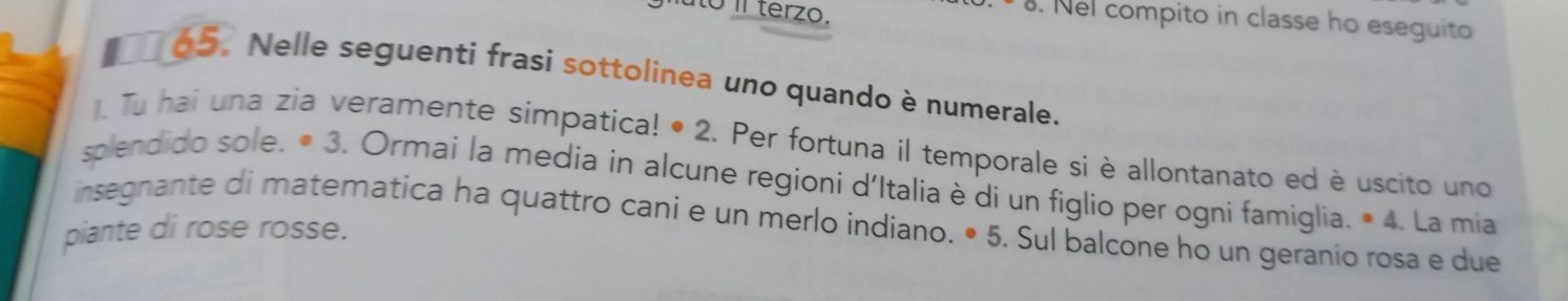 ato íl terzo. 
. Nel compito in classe ho eseguito 
65. Nelle seguenti frasi sottolinea uno quando è numerale. 
1. Tu hai una zia veramente simpatica! • 2. Per fortuna il temporale si è allontanato ed è uscito uno 
splendido sole. • 3. Ormaí la media in alcune regioni d'Italia è di un figlio per ogni famiglia. 
insegnante di matematica ha quattro cani e un merlo indiano. • 5. Sul balcone ho un geranio rosa e due^(·)4 . La mia 
piante di rose rosse.