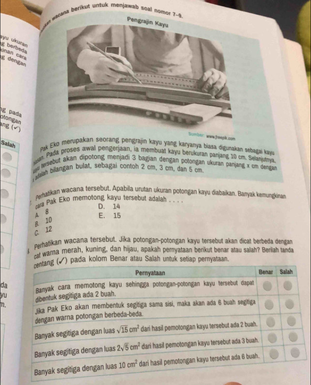 wacana berikut untuk menjawab soal nomor ?~9
yu ukuran
gberbed
kinan cara
g dengan
g pada
otongan
ang (√ )
pik.com
Salah  Pak Eko merupakan seorang pengrajin kayu yang karyaıya biasa digunakan sebagai kayvu
n Pada proses awal pengerjaan, ia membuat kayu berukuran panjang 10 cm. Selanjutnya
uyu tersebut akan dipotong menjadi 3 bagian dengan potongan ukuran panjang x cm dengan 
dalah bilangan bulat, sebagaí contoh 2 cm, 3 cm, dan 5 cm.
Perhatikan wacana tersebut. Apabila urutan ukuran potongan kayu diabaikan. Banyak kemungkinan
cara Pak Eko memotong kayu tersebut adalah . . . .
D. 14
B. 10 A. B
E. 15
C. 12
Perhatikan wacana tersebut. Jika potongan-potongan kayu tersebut akan dicat berbeda dengan
cat warna merah, kuning, dan hijau, apakah pernyataan berikut benar atau salah? Berilah tanda
) pada kolom Benar atau Salah untuk setiap peryataan.
da
yu
η.