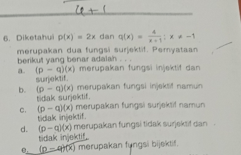 Diketahui p(x)=2x dan q(x)= 4/x+1 ; x!= -1
merupakan dua fungsi surjektif. Pernyataan
berikut yang benar adalah
a. (p-q)(x) merupakan fungsi injektif dan 
surjektif.
b. (p-q)(x) merupakan fungsi injektif namun
tidak surjektif.
C. (p-q)(x) merupakan fungsi surjektif namun
tidak injektif.
d. (p-q)(x) merupakan fungsi tidak surjektif dan .
tidak injektif.
e. (p-q)(x) merupakan fungsi bijektif.