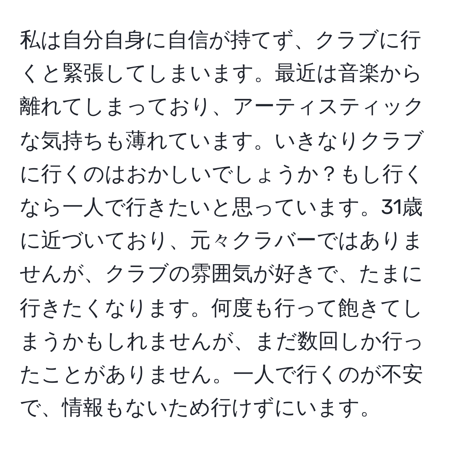 私は自分自身に自信が持てず、クラブに行くと緊張してしまいます。最近は音楽から離れてしまっており、アーティスティックな気持ちも薄れています。いきなりクラブに行くのはおかしいでしょうか？もし行くなら一人で行きたいと思っています。31歳に近づいており、元々クラバーではありませんが、クラブの雰囲気が好きで、たまに行きたくなります。何度も行って飽きてしまうかもしれませんが、まだ数回しか行ったことがありません。一人で行くのが不安で、情報もないため行けずにいます。