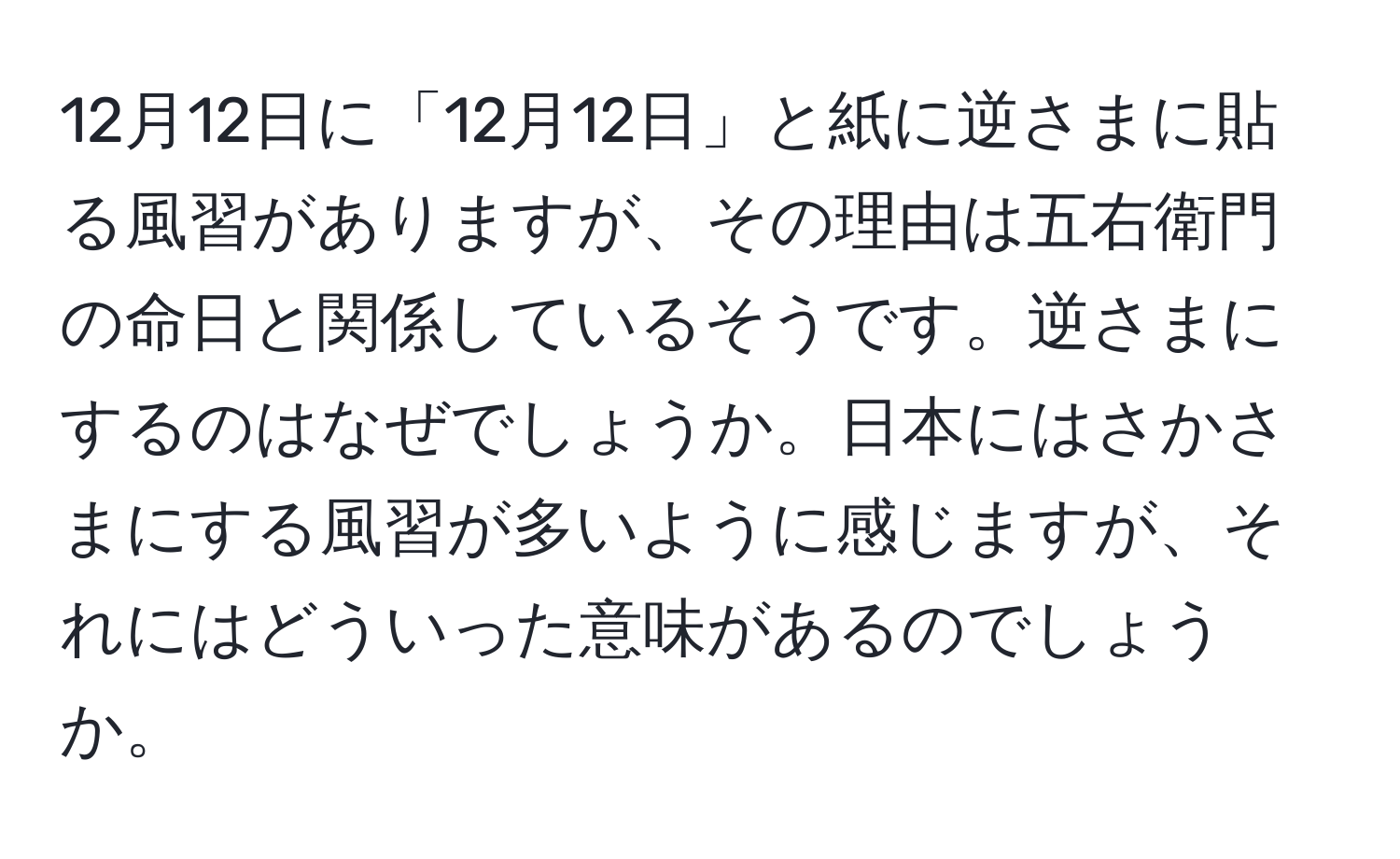 12月12日に「12月12日」と紙に逆さまに貼る風習がありますが、その理由は五右衛門の命日と関係しているそうです。逆さまにするのはなぜでしょうか。日本にはさかさまにする風習が多いように感じますが、それにはどういった意味があるのでしょうか。