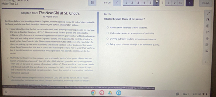 Major Test 2. 1 6 of 28 1 2 3 4 5 à 7 8 9 10 Finish
adapted from The New Girl at St. Chad's Part A
by Amgela Brazil What is the muin theme of the passage?
Sent from Ieland to a boarding school in England, Honor Fitzgerald feels a bit out of place. Ireland is
her home, and she now finds herself at the strict girls' school, Chessington College. Always show kindness to new students.
1 Honor stood turning the hat round and round, with a very peculiar expression on her face.
She was a devoted daughter of Erin^3. Her country's former glories and the possible Uniformity creates an atmosphere of positivity.
brilliance of its future as a separate kingdom could always provoke her wildest enthusiasm. Defying authority leads to serious consequences.
Now she was being asked to don England's colors, which seemed to her little short of an
insult to her dear Emerald Isle. There were still five minutes left before she need start for
class, so, making up her mind suddenly; she rushed upstairs to her bedroom. She would Being proud of one's heritage is an admirable quality.
show these Saxons that she was a true Celt! They might compel her to wear their uniform,
but it should be with an addition that would proclaim her patriotic sentiments to the
world.
2 Hurriedly hunting in her top drawer, she produced a yard of vivid green ribbon and the
bunch of imitation shamro k^2 that old Mary O'Grady had given her as a parting present.
Then she set to work on a piece of amateur millinery . There was little time to use needle
and thread, but with the aid of pins she managed to twist the ribbon into several loops.
and to fastes the shamrock conspicuously in front. She looked at the result of her labors
with great approval.
2 "One could alment imagine it was St. Patrick's Day," she said to herself. Then, hustily
pinning on her hat before the mirnor, she ran downstairs, humming under her breath:
WCy6 1juin3kHZc6dc2yfnNc =DCDTngT6vXEv 59v======
Non 1 # 32 US