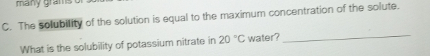 many grams
C. The solubility of the solution is equal to the maximum concentration of the solute. 
What is the solubility of potassium nitrate in 20°C water?_