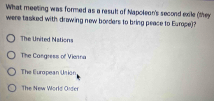 What meeting was formed as a result of Napoleon's second exile (they
were tasked with drawing new borders to bring peace to Europe)?
The United Nations
The Congress of Vienna
The European Union
The New World Order