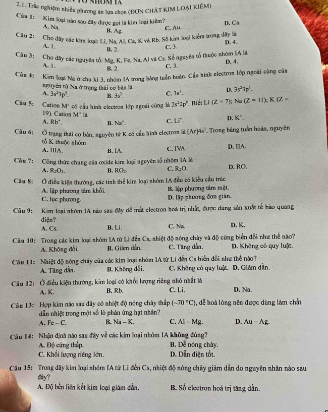 Tổ nhôm Ta
2.1. Trắc nghiệm nhiều phương án lựa chọn (ĐƠN CHÁT KIM LOẠI KIÊM)
Câu 1: Kim loại nào sau đây được gọi là kim loại kiềm?
A. Na. C. Au. D. Ca.
B. Ag.
Câu 2: Cho dãy các kim loại: Li, Na, Al, Ca, K và Rb. Số kim loại kiểm trong dây là
A. 1. C. 3. D. 4.
B. 2.
Câu 3: Cho dãy các nguyên tố: Mg, K, Fe, Na, Al và Cs. Số nguyên tố thuộc nhóm IA là
A. 1. B. 2. C. 3. D. 4.
Cầu 4: Kim loại Na ở chu kì 3. nhóm IA trong bảng tuần hoàn. Cấu hình electron lớp ngoài cùng của
nguyên tử Na ở trạng thái cơ bản là
A. 3s^23p^5. B. 3s^2. C. 3s^1. D. 3s^23p^1.
Câu 5: Cation M^+ có cầu hình electron lớp ngoài cùng là 2s^22p^6. Biết Li (Z=7); Na (Z=11);K(Z=
19). Cation M^+|
A. Rb^+. B. Na*. C. Li^+. D. K^+.
Câu 6: Ở trạng thái cơ bản, nguyên tử K có cấu hình electron là [Ar]4s^1. Trong bảng tuần hoàn, nguyên
tố K thuộc nhóm
A. IIIA. B. IA. C. IVA. D. IIA.
Câu 7: Công thức chung của oxide kim loại nguyên tố nhóm IA là
A. R_2O_3. B. RO_2. C. R_2O. D. RO.
Câu 8: Ở điều kiện thường, các tinh thể kim loại nhóm IA đều có kiểu cấu trúc
A. lập phương tâm khối. B. lập phương tâm mặt.
C. lục phương. D. lập phương đơn giản.
Câu 9: Kim loại nhóm IA nào sau đây dễ mắt electron hoá trị nhất, được dùng sản xuất tế bào quang
điện?
A. Cs. B. Li. C. Na. D. K.
Câu 10: Trong các kim loại nhóm IA từ Li đến Cs, nhiệt độ nóng chảy và độ cứng biến đổi như thế nào?
A. Không đổi. B. Giảm dần. C. Tăng dần. D. Không có quy luật.
Câu 11: Nhiệt độ nóng chảy của các kim loại nhóm IA từ Li đến Cs biến đổi như thế nào?
A. Tăng dần. B. Không đổi. C. Không có quy luật. D. Giảm dần.
Câu 12: Ở điều kiện thường, kim loại có khối lượng riêng nhỏ nhất là
A. K. B. Rb. C. Li. D. Na.
Câu 13: Hợp kim nào sau đây có nhiệt độ nóng chảy thấp (sim 70°C) , dễ hoá lỏng nên được dùng làm chất
dẫn nhiệt trong một số lò phản ứng hạt nhân?
A. Fe - C. B. Na - K. C. Al - Mg. D. Au — Ag.
Câu 14: Nhận định nào sau đây về các kim loại nhóm IA không đúng?
A. Độ cứng thấp. B. Dễ nóng chảy.
C. Khối lượng riêng lớn. D. Dẫn điện tốt.
Câu 15: Trong dãy kim loại nhóm IA từ Li đến Cs, nhiệt độ nóng chảy giảm dần do nguyên nhân nào sau
đây?
A. Độ bền liên kết kim loại giảm dần. B. Số electron hoá trị tăng dần.