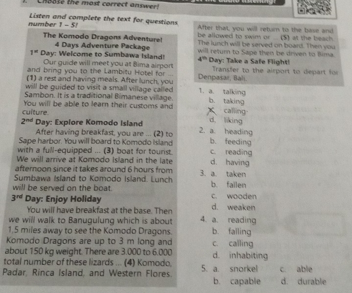 Choose the most correct answer!
Listen and complete the text for questions
number 1 - 5! After that, you will return to the base and
be allowed to swim or ... (5) at the beach.
The Komodo Dragons Adventure! The lunch will be served on board. Then you
4 Days Adventure Package will return to Sape then be driven to Bima.
1^(st) Day : Welcome to Sumbawa Island! 4^(th) Day : Take a Safe Flight!
Our guide will meet you at Bima airport Transfer to the airport to depart for
and bring you to the Lambitu Hotel for ... Denpasar, Bali.
(1) a rest and having meals. After lunch, you
will be guided to visit a small village called 1. a. talking
Sambon. It is a traditional Bimanese village. b. taking
You will be able to learn their customs and calling
culture.
d, liking
2^(nd) Day : Explore Komodo Island 2. a. heading
After having breakfast, you are ... (2) to
Sape harbor. You will board to Komodo Island b. feeding
with a full-equipped ... (3) boat for tourist. c. reading
We will arrive at Komodo Island in the late d. having
afternoon since it takes around 6 hours from 3. a. taken
Sumbawa Island to Komodo Island. Lunch b. fallen
will be served on the boat.
c. wooden
3^(rd) Day : Enjoy Holiday d. weaken
You will have breakfast at the base. Then
we will walk to Banugulung which is about 4. a. reading
1,5 miles away to see the Komodo Dragons. b. falling
Komodo Dragons are up to 3 m long and c. calling
about 150 kg weight. There are 3.000 to 6.000 d. inhabiting
total number of these lizards ... (4) Komodo,
Padar, Rinca Island, and Western Flores. 5. a. snorkel c. able
b. capable d. durable