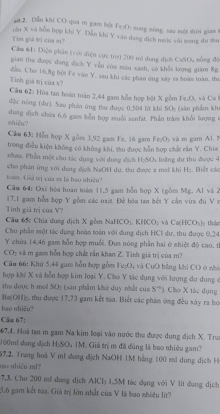 Dẫn khí CO qua m gam bột Fe₂O₁ nung nóng. sau một thời gian 1
rần X và hỗn hợp khí Y. Dẫn khí Y vào dung dịch nước vôi trong dư thư
Tim giá trị của m?
Câu 61: Diện phân (với diện cực trơ) 200 ml dung dịch CuSO_4 nồng độ
gian thu được dung dịch Y vẫn còn màu xanh, có khối lượng giám 8g
đầu. Cho 16,8g bột Fe vào Y. sau khi các phán ứng xây ra hoàn toàn, thủ
Tính giá trị của x?
Câu 62: Hòa tan hoàn toàn 2,44 gam hỗn hợp bột X gồm Fe_xO_y và Cu 
đặc nóng (dư). Sau phản ứng thu được 0,504 lít khí SO_2 (sản phẩm kh
dung dịch chứa 6,6 gam hỗn hợp muối sunfat. Phần trăm khối lượng ở
nhiêu?
Câu 63: Hỗn hợp X gồm 3,92 gam Fe, 16 gam Fe_2O_3 và m gam Al. N
trong điều kiện không có không khí, thu được hỗn hợp chất rắn Y. Chia
nhau. Phần một cho tác dụng với dung dịch H_2SO_4 loãng dư thu được 4
cho phản ứng với dung dịch NaOH dư. thu được a mol khí H_2. Biết các
toàn. Giá trị của m là bao nhiêu?
Câu 64: Oxi hóa hoàn toàn 11,5 gam hỗn hợp X (gồm Mg, Al và 2
17,1 gam hỗn hợp Y gồm các oxit. Để hòa tan hết Y cần vừa đủ V n
Tính giá trị của V?
Câu 65: Chia dung dịch X gồm NaHCO_3,KHCO_3 và Ca(HCO_3): 2 thàn
Cho phần một tác dụng hoàn toàn với dung dịch HCl dư, thu được 0,24
Y chứa 14,46 gam hỗn hợp muối. Đun nóng phần hai ở nhiệt độ cao, th
CO_2 và m gam hỗn hợp chất rắn khan Z. Tính giá trị của m?
Câu 66: Khứ 5.44 gam hỗn hợp gồm Fe_3O_4 và CuO bằng khí CO ở nhi
hợp khí X và hỗn hợp kim loại Y. Cho Y tác dụng với lượng dư dung ở
thu được b mol . SO_2 (sản phẩm khử duy nhất của S^(r6)). Cho X tác dụng
Ba(OH)_2 e. thu được 17,73 gam kết tủa. Biết các phản ứng đều xây ra ho
bao nhiêu?
Câu 67:
67.1. Hoà tan m gam Na kim loại vào nước thu được dung dịch X. Tru
100ml dung dịch H_2SO 4 1M. Giá trị m đã dùng là bao nhiêu gam?
67.2. Trung hoà V mI dung dịch NaOH 1M bằng 100 ml dung dịch H
bao nhiêu ml?
7.3. Cho 200 ml dung dịch AICI_3 1,5M tác dụng với V lít dung dịch
5.6 gam kết túa. Giá trị lớn nhất của V là bao nhiêu lít?