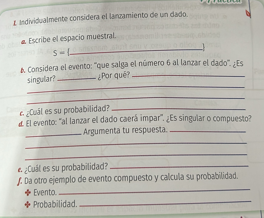 Individualmente considera el lanzamiento de un dado. 
@. Escribe el espacio muestral. 
_. 
S= . 
b. Considera el evento: “que salga el número 6 al lanzar el dado”. ¿Es 
_ 
singular? _¿Por qué?_ 
_ 
¿Cuál es su probabilidad?_ 
d. El evento: “al lanzar el dado caerá impar”. ¿Es singular o compuesto? 
_Argumenta tu respuesta._ 
_ 
_ 
e ¿Cuál es su probabilidad?_ 
f. Da otro ejemplo de evento compuesto y calcula su probabilidad. 
Evento. 
_ 
Probabilidad. 
_