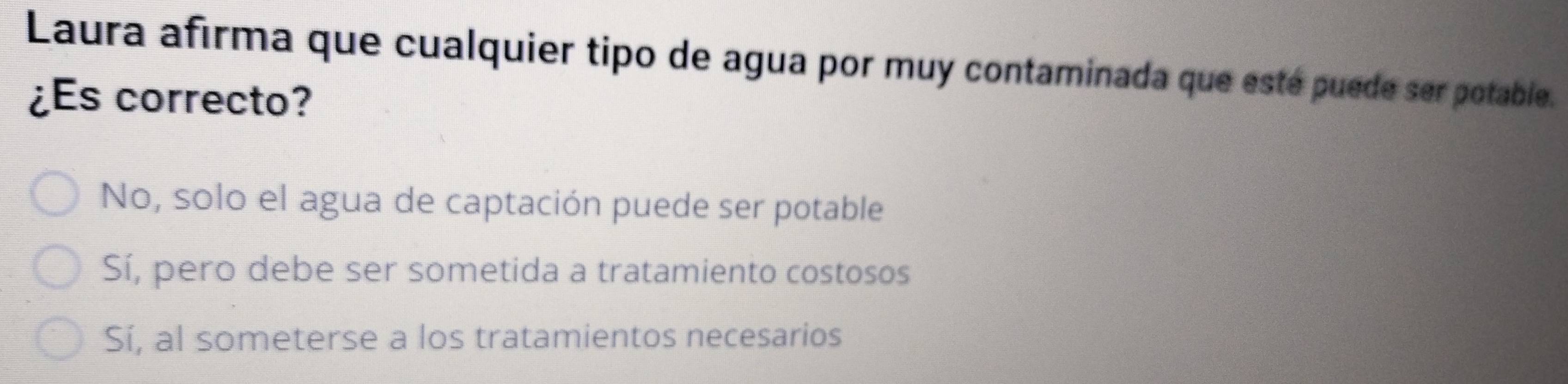 Laura afirma que cualquier tipo de agua por muy contaminada que esté puede ser potable.
¿Es correcto?
No, solo el agua de captación puede ser potable
Sí, pero debe ser sometida a tratamiento costosos
Sí, al someterse a los tratamientos necesarios