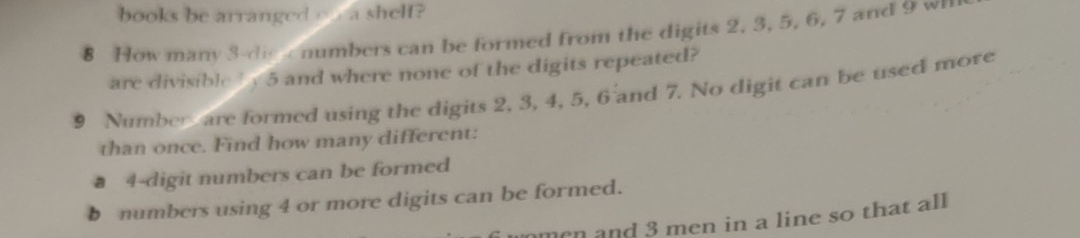 books be arranged on a shelf? 
8 How many 3 -die e numbers can be formed from the digits 2, 3, 5, 6, 7 and 9 w 
are divisible b y 5 and where none of the digits repeated?
9 Number are formed using the digits 2, 3, 4, 5, 6 and 7. No digit can be used more 
than once. Find how many different:
4 -digit numbers can be formed 
b numbers using 4 or more digits can be formed. 
omen and 3 men in a line so that all