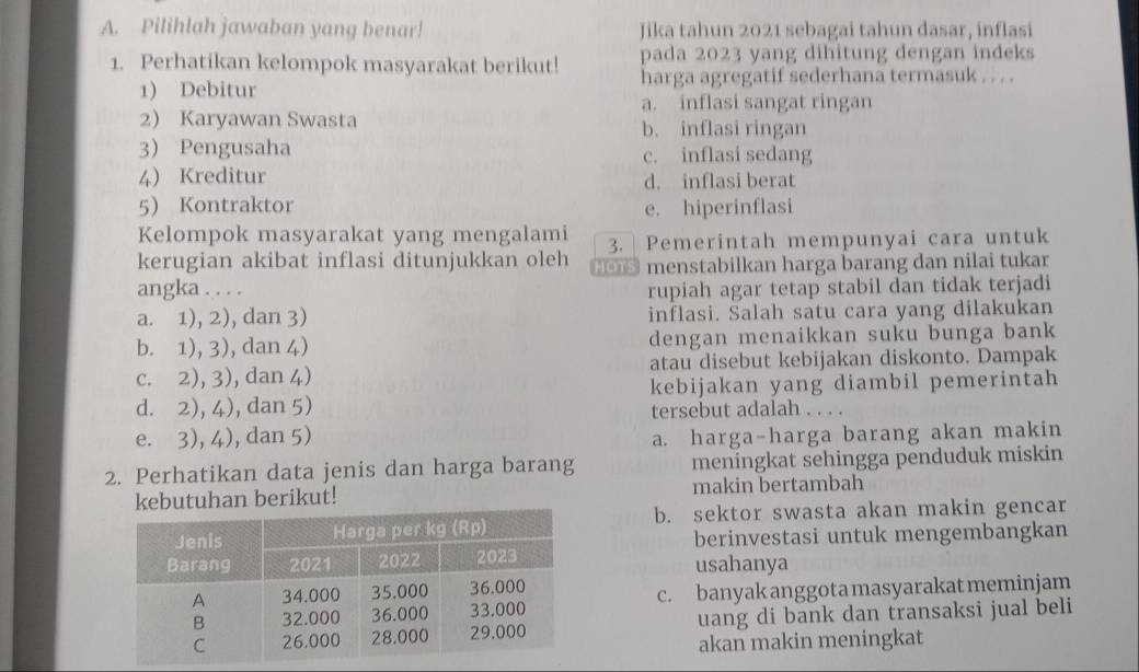 Pilihlah jawaban yang benar! Jika tahun 2021 sebagai tahun dasar, inflasi
1. Perhatikan kelompok masyarakat berikut! pada 2023 yang dihitung dengan indeks
1) Debitur harga agregatif sederhana termasuk . . . .
a. inflasi sangat ringan
2) Karyawan Swasta b. inflasi ringan
3) Pengusaha c. inflasi sedang
4) Kreditur d. inflasi berat
5 Kontraktor e. hiperinflasi
Kelompok masyarakat yang mengalami 3. | Pemerintah mempunyai cara untuk
kerugian akibat inflasi ditunjukkan oleh # menstabilkan harga barang dan nilai tukar
angka . . . . rupiah agar tetap stabil dan tidak terjadi
a. 1), 2), dan 3) inflasi. Salah satu cara yang dilakukan
b. 1), 3), dan 4) dengan menaikkan suku bunga bank
c. 2), 3), dan 4) atau disebut kebijakan diskonto. Dampak
d. 2), 4), dan 5) kebijakan yang diambil pemerintah
tersebut adalah . . . .
e. 3), 4), dan 5) a. harga-harga barang akan makin
2. Perhatikan data jenis dan harga barang meningkat sehingga penduduk miskin
kebutuhan berikut! makin bertambah
b. sektor swasta akan makin gencar
berinvestasi untuk mengembangkan
usahanya
c. banyak anggota masyarakat meminjam
uang di bank dan transaksi jual beli
akan makin meningkat