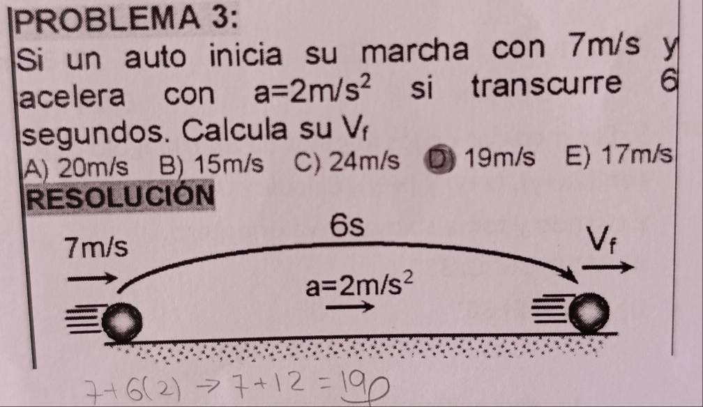 PROBLEMA 3:
Si un auto inicia su marcha con 7m/s y
acelera con a=2m/s^2 si transcurre 6
segundos. Calcula su downarrow ‘
A) 20m/s B) 15m/s C) 24m/s D 19m/s E) 17m/s
RESOLUCIÓN
6s
7m/s
V_f
a=2m/s^2