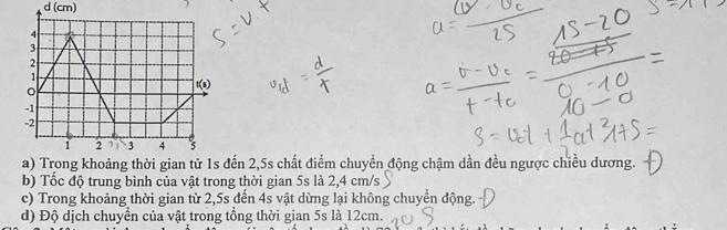 (cm)
đến 2,5s chất điểm chuyền động chậm dần đều ngược chiều dương.
b) Tốc độ trung bình của vật trong thời gian 5s là 2,4 cm/s
c) Trong khoảng thời gian từ 2,5s đến 4s vật dừng lại không chuyển động.
d) Độ dịch chuyển của vật trong tổng thời gian 5s là 12cm.