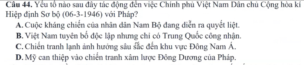 Yểu tổ nào sau đây tác động đến việc Chính phủ Việt Nam Dân chủ Cộng hòa kí
Hiệp định Sơ bộ (06-3-1946) với Pháp?
A. Cuộc kháng chiến của nhân dân Nam Bộ đang diễn ra quyết liệt.
B. Việt Nam tuyên bố độc lập nhưng chỉ có Trung Quốc công nhận.
C. Chiến tranh lạnh ảnh hưởng sâu sắc đến khu vực Đông Nam Á.
D. Mỹ can thiệp vào chiến tranh xâm lược Đông Dương của Pháp.