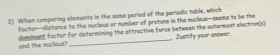 When comparing elements in the same period of the periodic table, which 
factor—distance to the nucleus or number of protons in the nucleus—seems to be the 
dominant factor for determining the attractive force between the outermost electron(s) 
and the nucleus? _. Justify your answer.