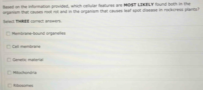 Based on the information provided, which cellular features are NOST LIKELY found both in the
organism that causes root rot and in the organism that causes leaf spot disease in rockcress plants?
Sefect THIREE correct answers.
Membrane-bound orgamellies
Celli membrane
Genetic material
Mitochondiria
Ribosomes