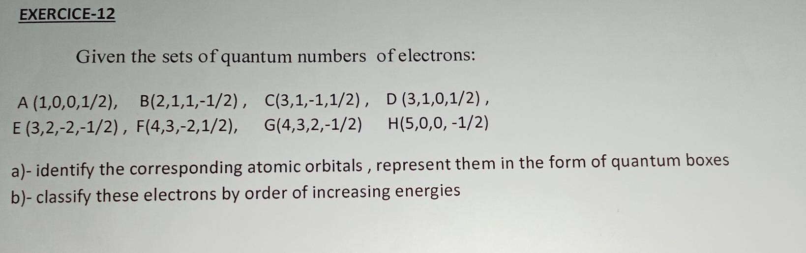 EXERCICE-12 
Given the sets of quantum numbers of electrons:
A(1,0,0,1/2), B(2,1,1,-1/2), C(3,1,-1,1/2), D(3,1,0,1/2),
E(3,2,-2,-1/2), F(4,3,-2,1/2), G(4,3,2,-1/2) H(5,0,0,-1/2)
a)- identify the corresponding atomic orbitals , represent them in the form of quantum boxes 
b)- classify these electrons by order of increasing energies