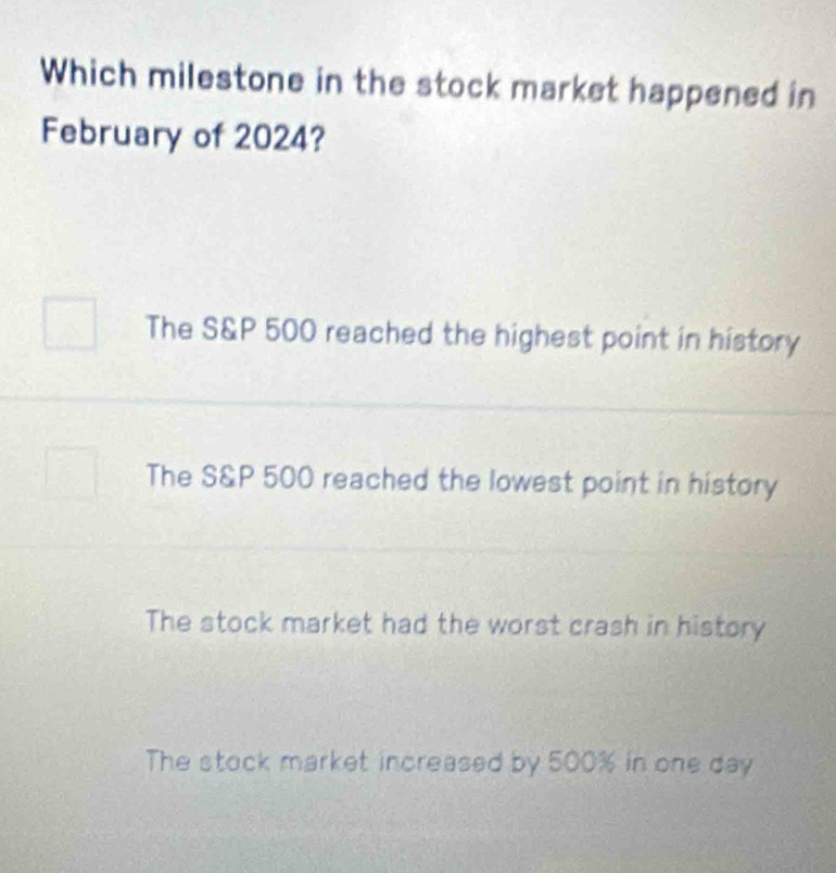 Which milestone in the stock market happened in
February of 2024?
The S&P 500 reached the highest point in history
The S&P 500 reached the lowest point in history
The stock market had the worst crash in history
The stock market increased by 500% in one day