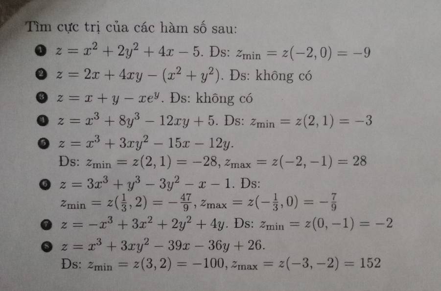 Tìm cực trị của các hàm số sau: 
a z=x^2+2y^2+4x-5. Ds: z_min=z(-2,0)=-9
0 z=2x+4xy-(x^2+y^2). Đs: không có 
③ z=x+y-xe^y. Đs: không có 
0 z=x^3+8y^3-12xy+5. Ds: z_min=z(2,1)=-3
0 z=x^3+3xy^2-15x-12y. 
Ds: z_min=z(2,1)=-28, z_max=z(-2,-1)=28
⑥ z=3x^3+y^3-3y^2-x-1. Ds:
z_min=z( 1/3 ,2)=- 47/9 , z_max=z(- 1/3 ,0)=- 7/9 
0 z=-x^3+3x^2+2y^2+4y. Ds: z_min=z(0,-1)=-2
o z=x^3+3xy^2-39x-36y+26. 
Ds: z_min=z(3,2)=-100, z_max=z(-3,-2)=152