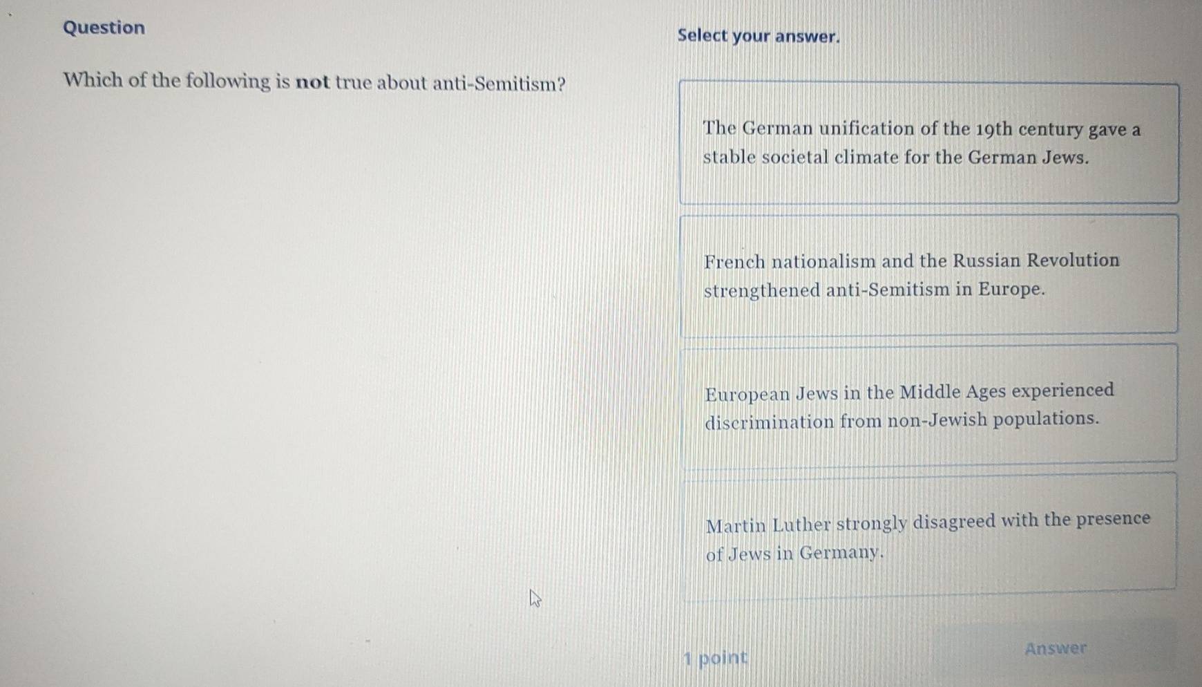 Question Select your answer.
Which of the following is not true about anti-Semitism?
The German unification of the 19th century gave a
stable societal climate for the German Jews.
French nationalism and the Russian Revolution
strengthened anti-Semitism in Europe.
European Jews in the Middle Ages experienced
discrimination from non-Jewish populations.
Martin Luther strongly disagreed with the presence
of Jews in Germany.
1 point
Answer